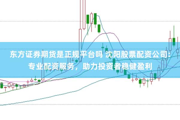 东方证券期货是正规平台吗 沈阳股票配资公司：专业配资服务，助力投资者稳健盈利