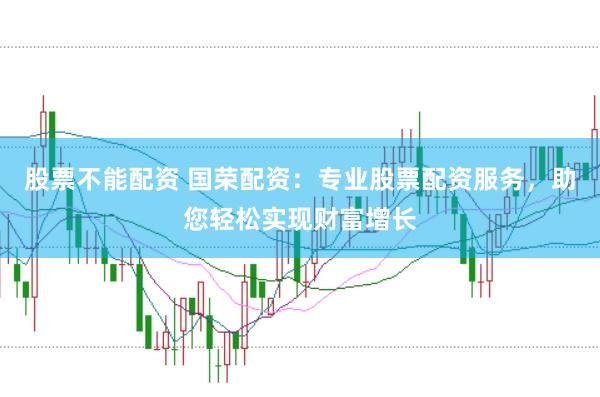 股票不能配资 国荣配资：专业股票配资服务，助您轻松实现财富增长