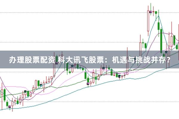 办理股票配资 科大讯飞股票：机遇与挑战并存？