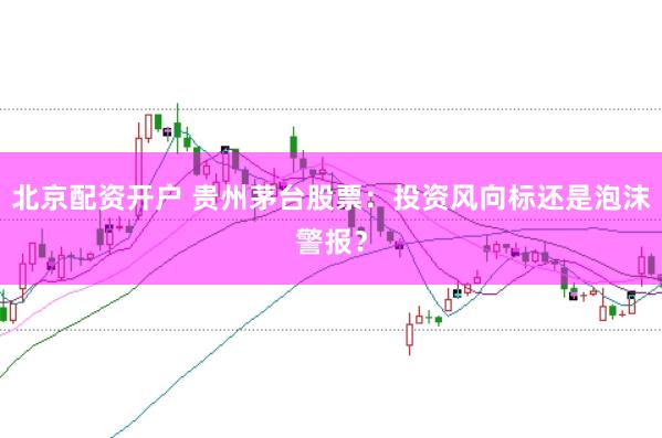 北京配资开户 贵州茅台股票：投资风向标还是泡沫警报？