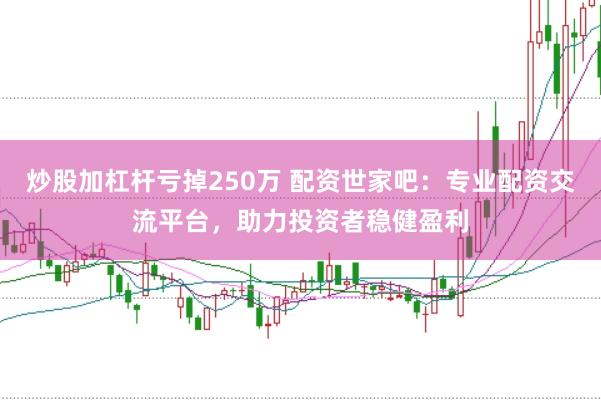 炒股加杠杆亏掉250万 配资世家吧：专业配资交流平台，助力投资者稳健盈利