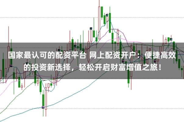 国家最认可的配资平台 网上配资开户：便捷高效的投资新选择，轻松开启财富增值之旅！