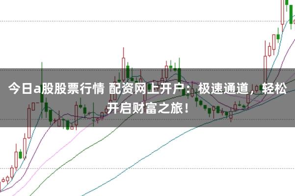 今日a股股票行情 配资网上开户：极速通道，轻松开启财富之旅！