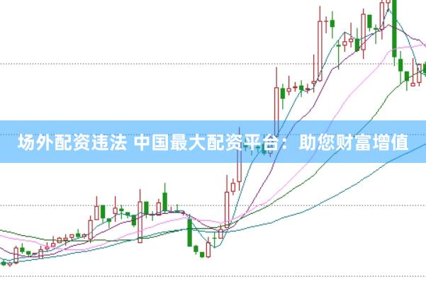 场外配资违法 中国最大配资平台：助您财富增值