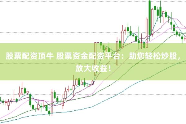 股票配资顶牛 股票资金配资平台：助您轻松炒股，放大收益！