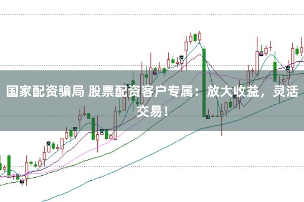 国家配资骗局 股票配资客户专属：放大收益，灵活交易！