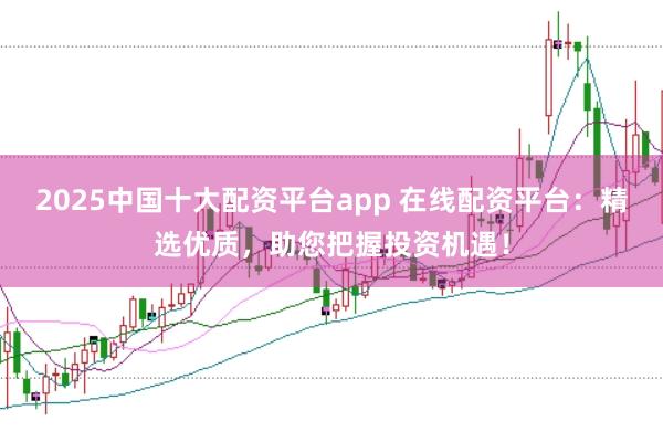 2025中国十大配资平台app 在线配资平台：精选优质，助您把握投资机遇！