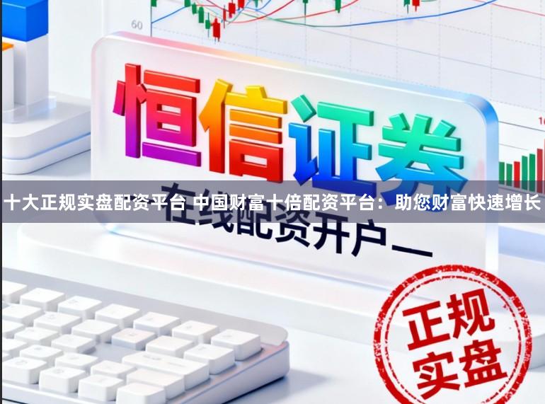 十大正规实盘配资平台 中国财富十倍配资平台：助您财富快速增长