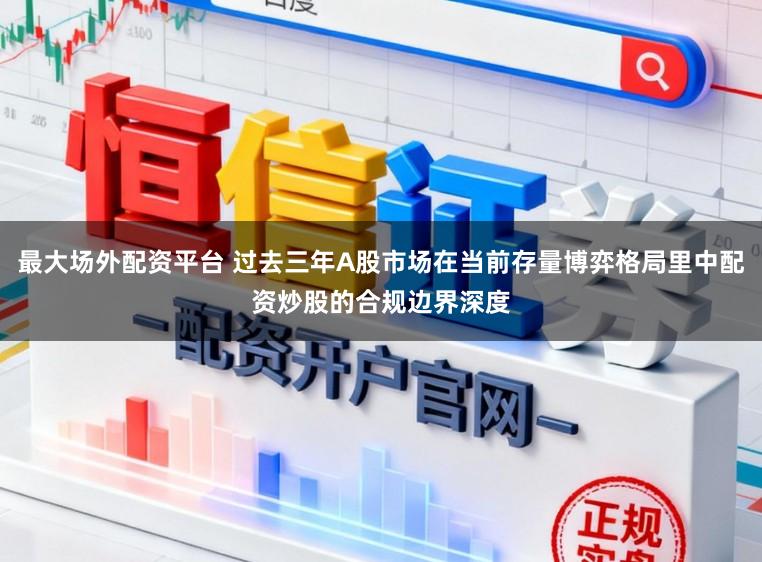 最大场外配资平台 过去三年A股市场在当前存量博弈格局里中配资炒股的合规边界深度