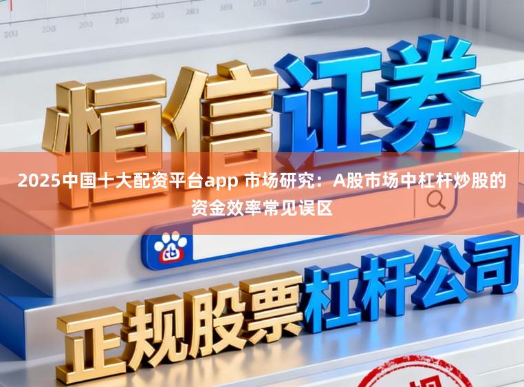 2025中国十大配资平台app 市场研究：A股市场中杠杆炒股的资金效率常见误区