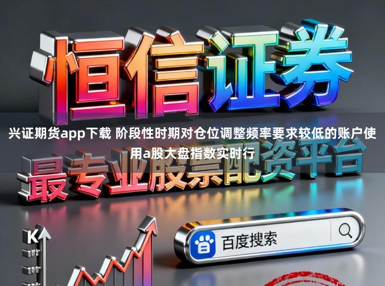 兴证期货app下载 阶段性时期对仓位调整频率要求较低的账户使用a股大盘指数实时行