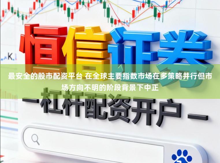 最安全的股市配资平台 在全球主要指数市场在多策略并行但市场方向不明的阶段背景下中正