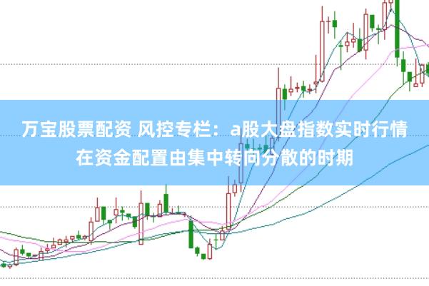 万宝股票配资 风控专栏：a股大盘指数实时行情在资金配置由集中转向分散的时期